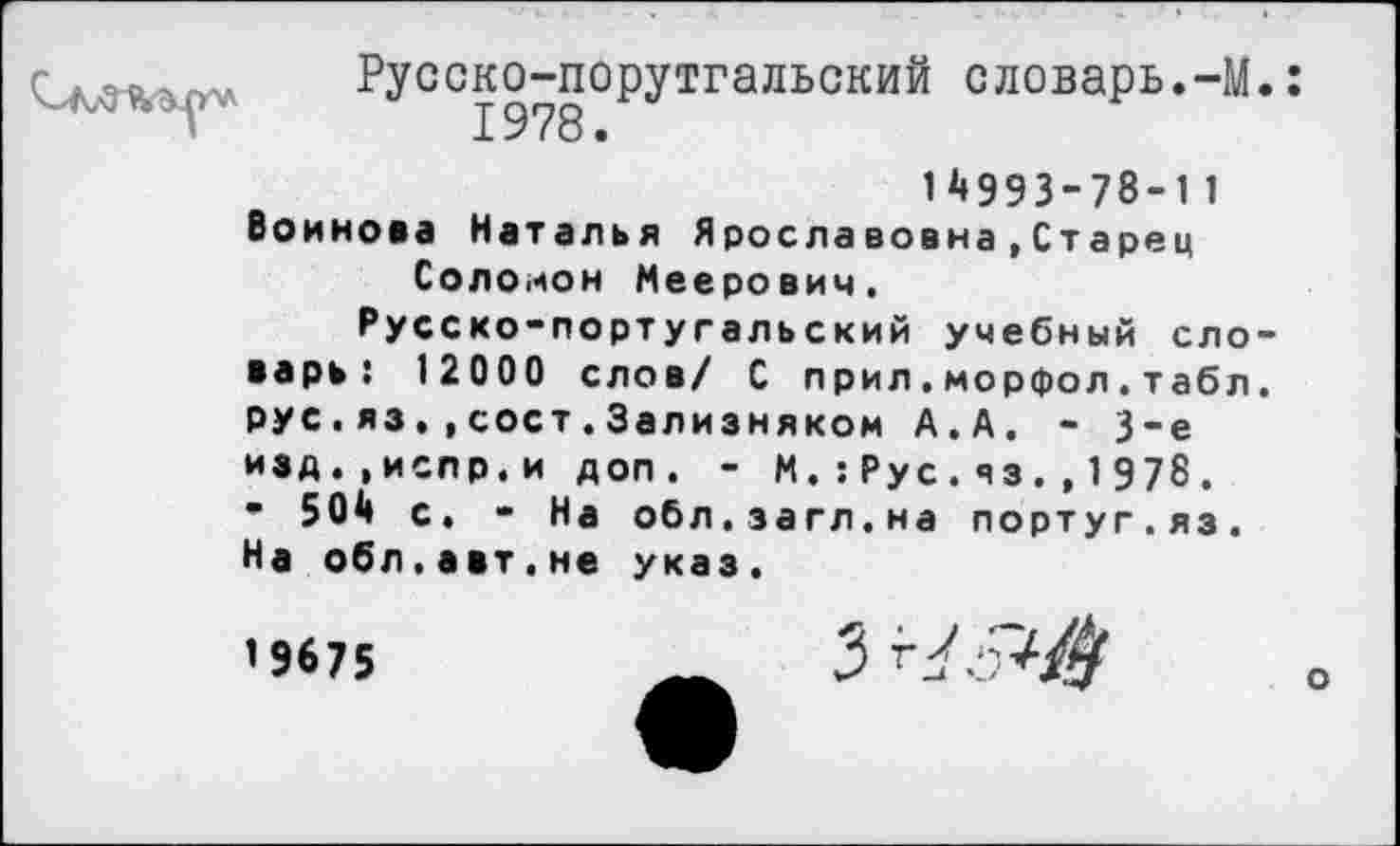 ﻿Русско-порутгальский словарь.-М.: 1978.
1^993-78-11 Воинова Наталья Ярославовна,Старец Соломон Меерович. Русско-португальский учебный словарь: 12000 слов/ С прил.морфол.табл. рус.язсост.Зализняком А.А. - 3-е изд.,ислр.и доп. - М.:Рус.яз.,1978. • 504 с. - На обл.загл.на португ.яз. На обл.авт.не указ.
’9675
3 .5^$
о